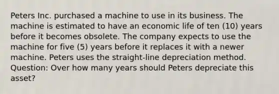 Peters Inc. purchased a machine to use in its business. The machine is estimated to have an economic life of ten (10) years before it becomes obsolete. The company expects to use the machine for five (5) years before it replaces it with a newer machine. Peters uses the straight-line depreciation method. Question: Over how many years should Peters depreciate this asset?