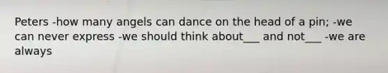 Peters -how many angels can dance on the head of a pin; -we can never express -we should think about___ and not___ -we are always