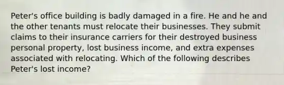 Peter's office building is badly damaged in a fire. He and he and the other tenants must relocate their businesses. They submit claims to their insurance carriers for their destroyed business personal property, lost business income, and extra expenses associated with relocating. Which of the following describes Peter's lost income?