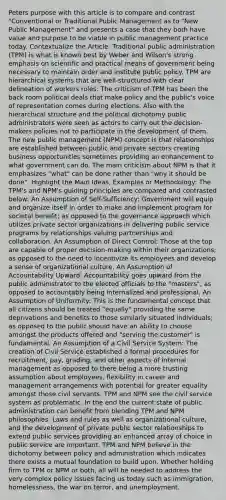 Peters purpose with this article is to compare and contrast "Conventional or Traditional Public Management as to "New Public Management" and presents a case that they both have value and purpose to be viable in public management practice today. Contextualize the Article: Traditional public administration (TPM) is what is known best by Weber and Wilson's strong emphasis on scientific and practical means of government being necessary to maintain order and institute public policy. TPM are hierarchical systems that are well-structured with clear delineation of workers roles. The criticism of TPM has been the back room political deals that make policy and the public's voice of representation comes during elections. Also with the hierarchical structure and the political dichotomy public administrators were seen as actors to carry out the decision-makers policies not to participate in the development of them. The new public management (NPM) concept is that relationships are established between public and private sectors creating business opportunities sometimes providing an enhancement to what government can do. The main criticism about NPM is that it emphasizes "what" can be done rather than "why it should be done". Highlight the Main Ideas, Examples or Methodology: The TPM's and NPM's guiding principles are compared and contrasted below: An Assumption of Self-Sufficiency: Government will equip and organize itself in order to make and implement program for societal benefit; as opposed to the governance approach which utilizes private sector organizations in delivering public service programs by relationships valuing partnerships and collaboration. An Assumption of Direct Control: Those at the top are capable of proper decision-making within their organizations; as opposed to the need to incentivize its employees and develop a sense of organizational culture. An Assumption of Accountability Upward: Accountability goes upward from the public administrator to the elected officials to the "masters"; as opposed to accountably being internalized and professional. An Assumption of Uniformity: This is the fundamental concept that all citizens should be treated "equally" providing the same deprivations and benefits to those similarly situated individuals; as opposed to the public should have an ability to choose amongst the products offered and "serving the customer" is fundamental. An Assumption of a Civil Service System: The creation of Civil Service established a formal procedures for recruitment, pay, grading, and other aspects of internal management as opposed to there being a more trusting assumption about employees, flexibility in career and management arrangements with potential for greater equality amongst those civil servants. TPM and NPM see the civil service system as problematic. In the end the current state of public administration can benefit from blending TPM and NPM philosophies. Laws and rules as well as organizational culture, and the development of private public sector relationships to extend public services providing an enhanced array of choice in public service are important. TPM and NPM believe in the dichotomy between policy and administration which indicates there exists a mutual foundation to build upon. Whether holding firm to TPM or NPM or both, all will be needed to address the very complex policy issues facing us today such as immigration, homelessness, the war on terror, and unemployment.