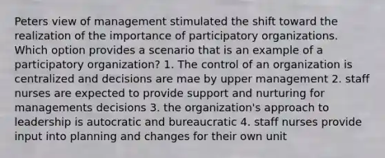 Peters view of management stimulated the shift toward the realization of the importance of participatory organizations. Which option provides a scenario that is an example of a participatory organization? 1. The control of an organization is centralized and decisions are mae by upper management 2. staff nurses are expected to provide support and nurturing for managements decisions 3. the organization's approach to leadership is autocratic and bureaucratic 4. staff nurses provide input into planning and changes for their own unit