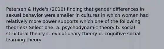 Petersen & Hyde's (2010) finding that gender differences in sexual behavior were smaller in cultures in which women had relatively more power supports which one of the following theories? Select one: a. psychodynamic theory b. social structural theory c. evolutionary theory d. cognitive social learning theory