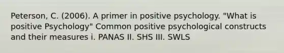 Peterson, C. (2006). A primer in positive psychology. "What is positive Psychology" Common positive psychological constructs and their measures i. PANAS II. SHS III. SWLS