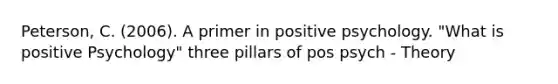 Peterson, C. (2006). A primer in positive psychology. "What is positive Psychology" three pillars of pos psych - Theory