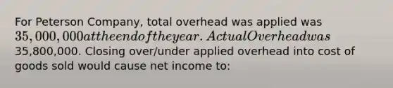 For Peterson Company, total overhead was applied was 35,000,000 at the end of the year. Actual Overhead was35,800,000. Closing over/under applied overhead into cost of goods sold would cause net income to: