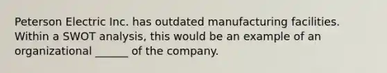 Peterson Electric Inc. has outdated manufacturing facilities. Within a SWOT analysis, this would be an example of an organizational ______ of the company.