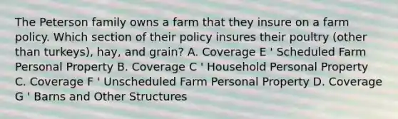 The Peterson family owns a farm that they insure on a farm policy. Which section of their policy insures their poultry (other than turkeys), hay, and grain? A. Coverage E ' Scheduled Farm Personal Property B. Coverage C ' Household Personal Property C. Coverage F ' Unscheduled Farm Personal Property D. Coverage G ' Barns and Other Structures