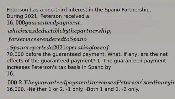 Peterson has a one-third interest in the Spano Partnership. During 2021, Peterson received a 16,000 guaranteed payment, which was deductible by the partnership, for services rendered to Spano. Spano reported a 2021 operating loss of70,000 before the guaranteed payment. What, if any, are the net effects of the guaranteed payment? 1. The guaranteed payment increases Peterson's tax basis in Spano by 16,000. 2. The guaranteed payment increases Peterson's ordinary income by16,000. -Neither 1 or 2. -1 only. -Both 1 and 2. -2 only.