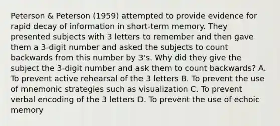 Peterson & Peterson (1959) attempted to provide evidence for rapid decay of information in short-term memory. They presented subjects with 3 letters to remember and then gave them a 3-digit number and asked the subjects to count backwards from this number by 3's. Why did they give the subject the 3-digit number and ask them to count backwards? A. To prevent active rehearsal of the 3 letters B. To prevent the use of mnemonic strategies such as visualization C. To prevent verbal encoding of the 3 letters D. To prevent the use of echoic memory