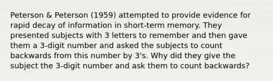 Peterson & Peterson (1959) attempted to provide evidence for rapid decay of information in short-term memory. They presented subjects with 3 letters to remember and then gave them a 3-digit number and asked the subjects to count backwards from this number by 3's. Why did they give the subject the 3-digit number and ask them to count backwards?