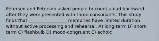 Peterson and Peterson asked people to count aloud backward after they were presented with three consonants. This study finds that _________________ memories have limited duration without active processing and rehearsal. A) long-term B) short-term C) flashbulb D) mood-congruent E) echoic