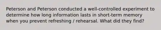 Peterson and Peterson conducted a well-controlled experiment to determine how long information lasts in short-term memory when you prevent refreshing / rehearsal. What did they find?