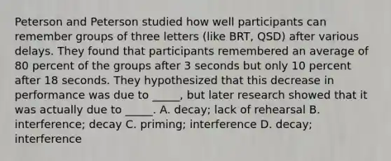 Peterson and Peterson studied how well participants can remember groups of three letters (like BRT, QSD) after various delays. They found that participants remembered an average of 80 percent of the groups after 3 seconds but only 10 percent after 18 seconds. They hypothesized that this decrease in performance was due to _____, but later research showed that it was actually due to _____. A. decay; lack of rehearsal B. interference; decay C. priming; interference D. decay; interference