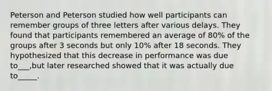 Peterson and Peterson studied how well participants can remember groups of three letters after various delays. They found that participants remembered an average of 80% of the groups after 3 seconds but only 10% after 18 seconds. They hypothesized that this decrease in performance was due to___,but later researched showed that it was actually due to_____.