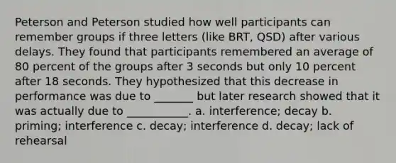 Peterson and Peterson studied how well participants can remember groups if three letters (like BRT, QSD) after various delays. They found that participants remembered an average of 80 percent of the groups after 3 seconds but only 10 percent after 18 seconds. They hypothesized that this decrease in performance was due to _______ but later research showed that it was actually due to ___________. a. interference; decay b. priming; interference c. decay; interference d. decay; lack of rehearsal