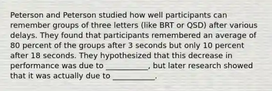 Peterson and Peterson studied how well participants can remember groups of three letters (like BRT or QSD) after various delays. They found that participants remembered an average of 80 percent of the groups after 3 seconds but only 10 percent after 18 seconds. They hypothesized that this decrease in performance was due to ___________, but later research showed that it was actually due to ___________.