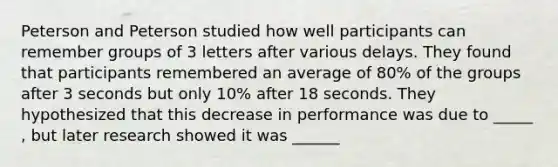 Peterson and Peterson studied how well participants can remember groups of 3 letters after various delays. They found that participants remembered an average of 80% of the groups after 3 seconds but only 10% after 18 seconds. They hypothesized that this decrease in performance was due to _____ , but later research showed it was ______