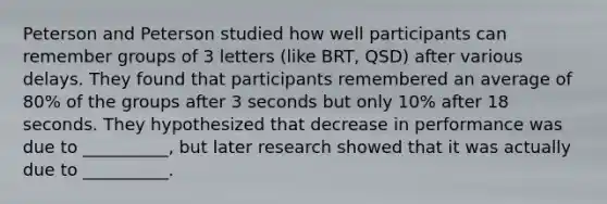 Peterson and Peterson studied how well participants can remember groups of 3 letters (like BRT, QSD) after various delays. They found that participants remembered an average of 80% of the groups after 3 seconds but only 10% after 18 seconds. They hypothesized that decrease in performance was due to __________, but later research showed that it was actually due to __________.