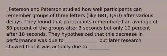 _Peterson and Peterson studied how well participants can remember groups of three letters (like BRT, QSD) after various delays. They found that participants remembered an average of 80 percent of the groups after 3 seconds but only 10 percent after 18 seconds. They hypothesized that this decrease in performance was due to ______________ but later research showed that it was actually due to _________