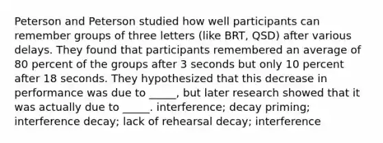 Peterson and Peterson studied how well participants can remember groups of three letters (like BRT, QSD) after various delays. They found that participants remembered an average of 80 percent of the groups after 3 seconds but only 10 percent after 18 seconds. They hypothesized that this decrease in performance was due to _____, but later research showed that it was actually due to _____. interference; decay priming; interference decay; lack of rehearsal decay; interference