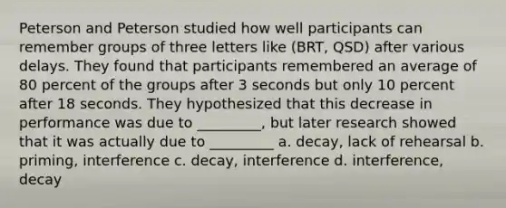 Peterson and Peterson studied how well participants can remember groups of three letters like (BRT, QSD) after various delays. They found that participants remembered an average of 80 percent of the groups after 3 seconds but only 10 percent after 18 seconds. They hypothesized that this decrease in performance was due to _________, but later research showed that it was actually due to _________ a. decay, lack of rehearsal b. priming, interference c. decay, interference d. interference, decay