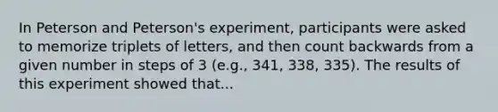 In Peterson and Peterson's experiment, participants were asked to memorize triplets of letters, and then count backwards from a given number in steps of 3 (e.g., 341, 338, 335). The results of this experiment showed that...