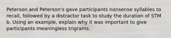 Peterson and Peterson's gave participants nonsense syllables to recall, followed by a distractor task to study the duration of STM b. Using an example, explain why it was important to give participants meaningless trigrams.