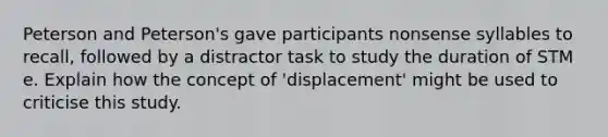 Peterson and Peterson's gave participants nonsense syllables to recall, followed by a distractor task to study the duration of STM e. Explain how the concept of 'displacement' might be used to criticise this study.