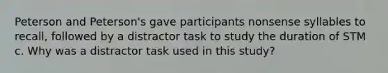 Peterson and Peterson's gave participants nonsense syllables to recall, followed by a distractor task to study the duration of STM c. Why was a distractor task used in this study?