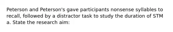 Peterson and Peterson's gave participants nonsense syllables to recall, followed by a distractor task to study the duration of STM a. State the research aim: