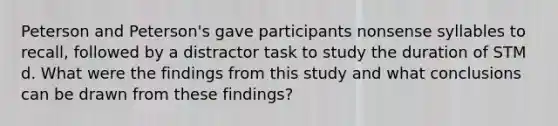 Peterson and Peterson's gave participants nonsense syllables to recall, followed by a distractor task to study the duration of STM d. What were the findings from this study and what conclusions can be drawn from these findings?