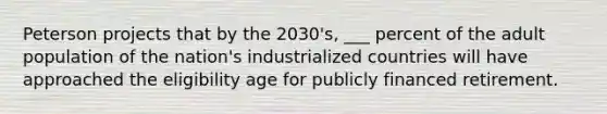 Peterson projects that by the 2030's, ___ percent of the adult population of the nation's industrialized countries will have approached the eligibility age for publicly financed retirement.