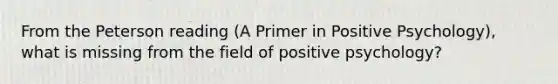 From the Peterson reading (A Primer in Positive Psychology), what is missing from the field of positive psychology?