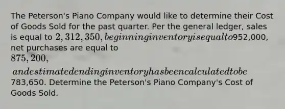 The Peterson's Piano Company would like to determine their Cost of Goods Sold for the past quarter. Per the general ledger, sales is equal to 2,312,350, beginning inventory is equal to952,000, net purchases are equal to 875,200, and estimated ending inventory has been calculated to be783,650. Determine the Peterson's Piano Company's Cost of Goods Sold.