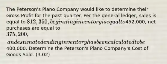 The Peterson's Piano Company would like to determine their <a href='https://www.questionai.com/knowledge/klIB6Lsdwh-gross-profit' class='anchor-knowledge'>gross profit</a> for the past quarter. Per <a href='https://www.questionai.com/knowledge/kdxbifuCZE-the-general-ledger' class='anchor-knowledge'>the general ledger</a>, sales is equal to 812,350, beginning inventory is equal to452,000, net purchases are equal to 375,200, and estimated ending inventory has been calculated to be400,000. Determine the Peterson's Piano Company's Cost of Goods Sold. (3.02)