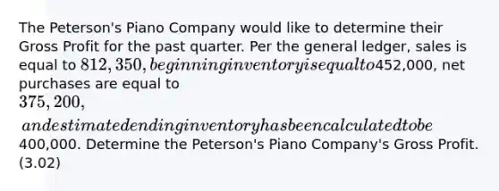 The Peterson's Piano Company would like to determine their Gross Profit for the past quarter. Per the general ledger, sales is equal to 812,350, beginning inventory is equal to452,000, net purchases are equal to 375,200, and estimated ending inventory has been calculated to be400,000. Determine the Peterson's Piano Company's Gross Profit. (3.02)