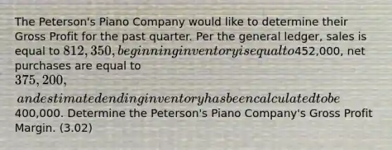 The Peterson's Piano Company would like to determine their <a href='https://www.questionai.com/knowledge/klIB6Lsdwh-gross-profit' class='anchor-knowledge'>gross profit</a> for the past quarter. Per <a href='https://www.questionai.com/knowledge/kdxbifuCZE-the-general-ledger' class='anchor-knowledge'>the general ledger</a>, sales is equal to 812,350, beginning inventory is equal to452,000, net purchases are equal to 375,200, and estimated ending inventory has been calculated to be400,000. Determine the Peterson's Piano Company's Gross Profit Margin. (3.02)