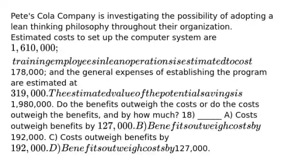 Pete's Cola Company is investigating the possibility of adopting a lean thinking philosophy throughout their organization. Estimated costs to set up the computer system are 1,610,000; training employees in lean operations is estimated to cost178,000; and the general expenses of establishing the program are estimated at 319,000. The estimated value of the potential savings is1,980,000. Do the benefits outweigh the costs or do the costs outweigh the benefits, and by how much? 18) ______ A) Costs outweigh benefits by 127,000. B) Benefits outweigh costs by192,000. C) Costs outweigh benefits by 192,000. D) Benefits outweigh costs by127,000.