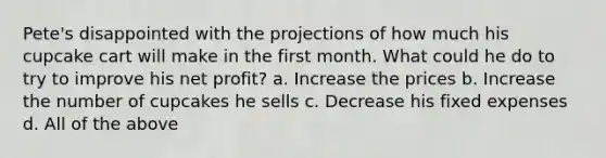 Pete's disappointed with the projections of how much his cupcake cart will make in the first month. What could he do to try to improve his net profit? a. Increase the prices b. Increase the number of cupcakes he sells c. Decrease his fixed expenses d. All of the above