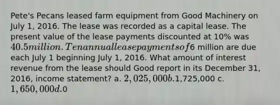 Pete's Pecans leased farm equipment from Good Machinery on July 1, 2016. The lease was recorded as a capital lease. The present value of the lease payments discounted at 10% was 40.5 million. Ten annual lease payments of6 million are due each July 1 beginning July 1, 2016. What amount of interest revenue from the lease should Good report in its December 31, 2016, income statement? a. 2,025,000 b.1,725,000 c. 1,650,000 d.0