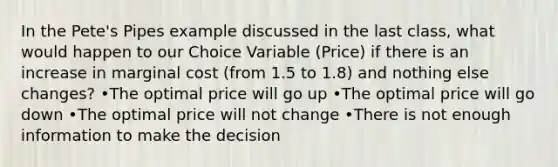 In the Pete's Pipes example discussed in the last class, what would happen to our Choice Variable (Price) if there is an increase in marginal cost (from 1.5 to 1.8) and nothing else changes? •The optimal price will go up •The optimal price will go down •The optimal price will not change •There is not enough information to make the decision