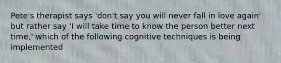 Pete's therapist says 'don't say you will never fall in love again' but rather say 'I will take time to know the person better next time,' which of the following cognitive techniques is being implemented