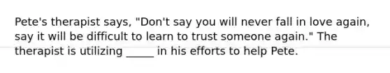 Pete's therapist says, "Don't say you will never fall in love again, say it will be difficult to learn to trust someone again." The therapist is utilizing _____ in his efforts to help Pete.