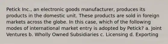 Petick Inc., an electronic goods manufacturer, produces its products in the domestic unit. These products are sold in foreign markets across the globe. In this case, which of the following modes of international market entry is adopted by Petick? a. Joint Ventures b. Wholly Owned Subsidiaries c. Licensing d. Exporting