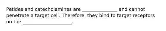 Petides and catecholamines are _______________ and cannot penetrate a target cell. Therefore, they bind to target receptors on the _____________________.