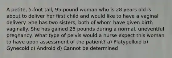 A petite, 5-foot tall, 95-pound woman who is 28 years old is about to deliver her first child and would like to have a vaginal delivery. She has two sisters, both of whom have given birth vaginally. She has gained 25 pounds during a normal, uneventful pregnancy. What type of pelvis would a nurse expect this woman to have upon assessment of the patient? a) Platypelloid b) Gynecoid c) Android d) Cannot be determined