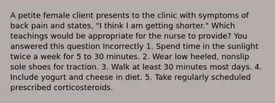 A petite female client presents to the clinic with symptoms of back pain and states, "I think I am getting shorter." Which teachings would be appropriate for the nurse to provide? You answered this question Incorrectly 1. Spend time in the sunlight twice a week for 5 to 30 minutes. 2. Wear low heeled, nonslip sole shoes for traction. 3. Walk at least 30 minutes most days. 4. Include yogurt and cheese in diet. 5. Take regularly scheduled prescribed corticosteroids.