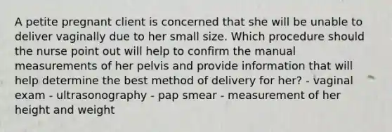 A petite pregnant client is concerned that she will be unable to deliver vaginally due to her small size. Which procedure should the nurse point out will help to confirm the manual measurements of her pelvis and provide information that will help determine the best method of delivery for her? - vaginal exam - ultrasonography - pap smear - measurement of her height and weight