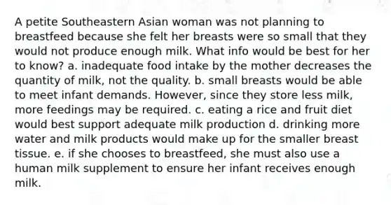 A petite Southeastern Asian woman was not planning to breastfeed because she felt her breasts were so small that they would not produce enough milk. What info would be best for her to know? a. inadequate food intake by the mother decreases the quantity of milk, not the quality. b. small breasts would be able to meet infant demands. However, since they store less milk, more feedings may be required. c. eating a rice and fruit diet would best support adequate milk production d. drinking more water and milk products would make up for the smaller breast tissue. e. if she chooses to breastfeed, she must also use a human milk supplement to ensure her infant receives enough milk.