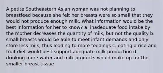 A petite Southeastern Asian woman was not planning to breastfeed because she felt her breasts were so small that they would not produce enough milk. What information would be the best information for her to know? a. inadequate food intake by the mother decreases the quantity of milk, but not the quality b. small breasts would be able to meet infant demands and only store less milk, thus leading to more feedings c. eating a rice and fruit diet would best support adequate milk production d. drinking more water and milk products would make up for the smaller breast tissue